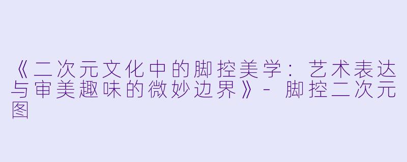 《二次元文化中的脚控美学：艺术表达与审美趣味的微妙边界》-脚控二次元图