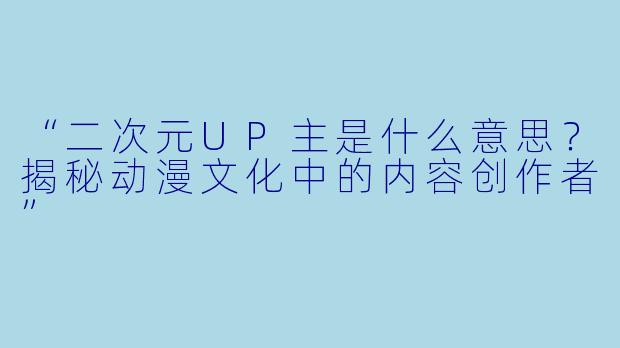 “二次元UP主是什么意思？揭秘动漫文化中的内容创作者”