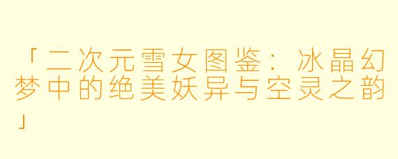 「二次元雪女图鉴：冰晶幻梦中的绝美妖异与空灵之韵」