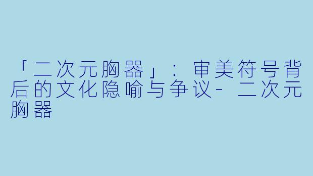「二次元胸器」：审美符号背后的文化隐喻与争议-二次元胸器