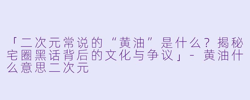 「二次元常说的“黄油”是什么？揭秘宅圈黑话背后的文化与争议」-黄油什么意思二次元
