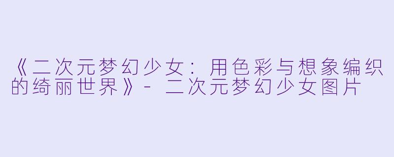 《二次元梦幻少女：用色彩与想象编织的绮丽世界》-二次元梦幻少女图片