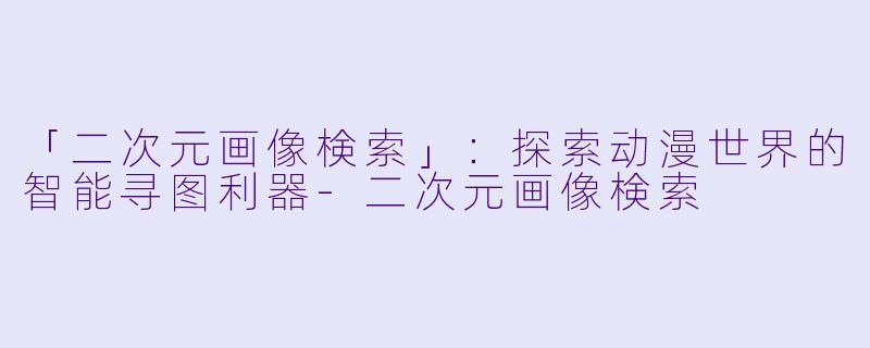 「二次元画像検索」：探索动漫世界的智能寻图利器-二次元画像検索