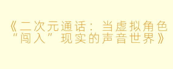 《二次元通话：当虚拟角色“闯入”现实的声音世界》