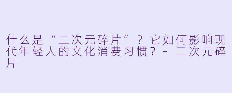 什么是“二次元碎片”?它如何影响现代年轻人的文化消费习惯?
