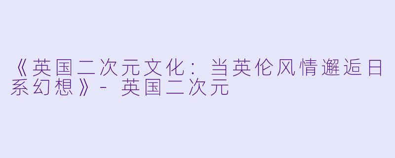 《英国二次元文化：当英伦风情邂逅日系幻想》-英国二次元