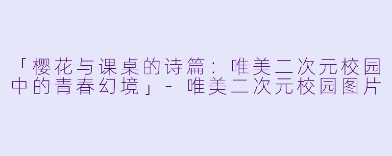 「樱花与课桌的诗篇：唯美二次元校园中的青春幻境」-唯美二次元校园图片