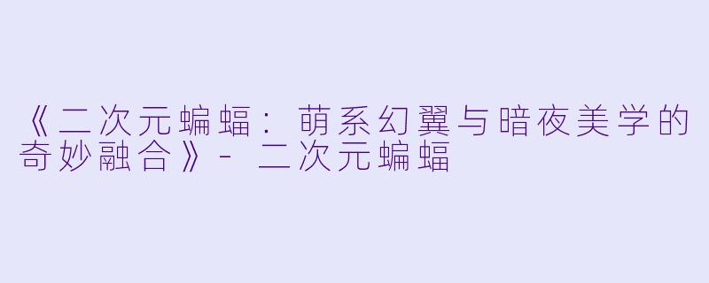 《二次元蝙蝠：萌系幻翼与暗夜美学的奇妙融合》-二次元蝙蝠