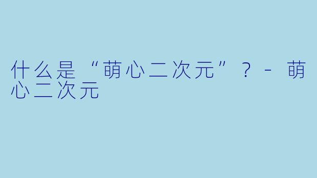 什么是“萌心二次元”？-萌心二次元