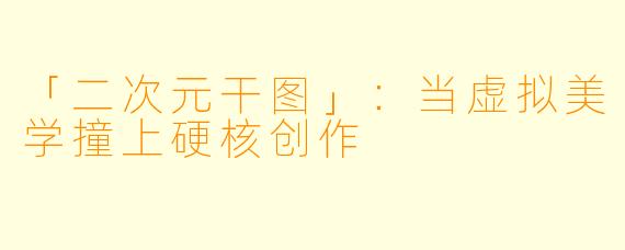 「二次元干图」：当虚拟美学撞上硬核创作
