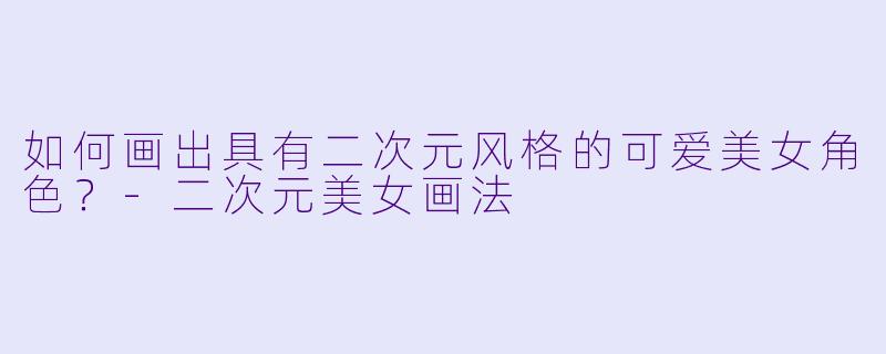 如何画出具有二次元风格的可爱美女角色？-二次元美女画法