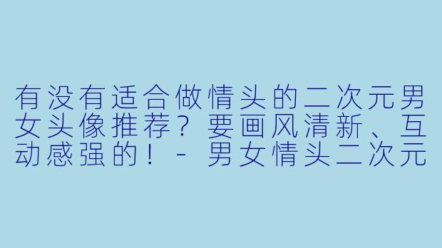 有没有适合做情头的二次元男女头像推荐？要画风清新、互动感强的！-男女情头二次元