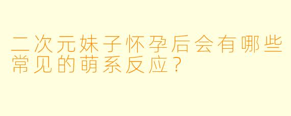 二次元妹子怀孕后会有哪些常见的萌系反应?