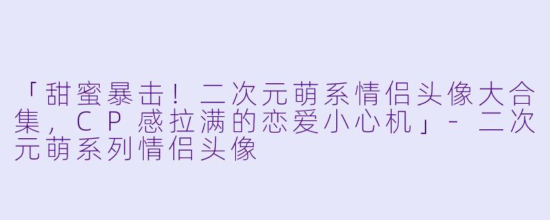 「甜蜜暴击!二次元萌系情侣头像大合集,CP感拉满的恋爱小心机」