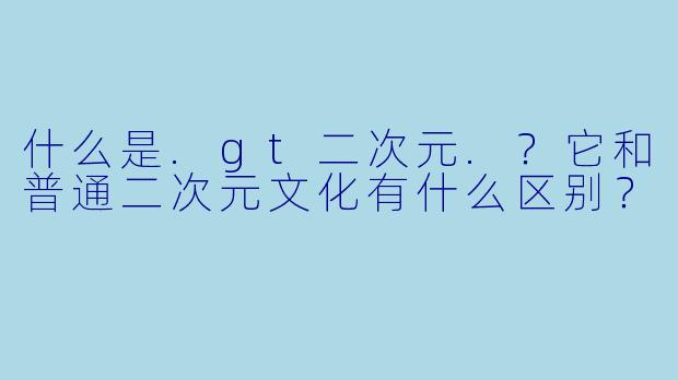 什么是.gt二次元.?它和普通二次元文化有什么区别?