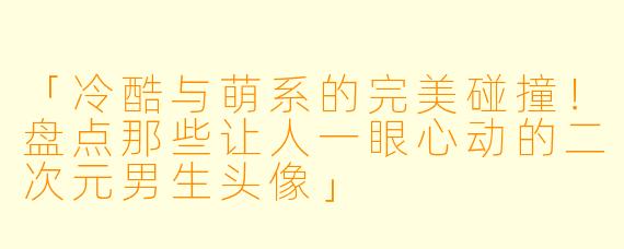 「冷酷与萌系的完美碰撞！盘点那些让人一眼心动的二次元男生头像」