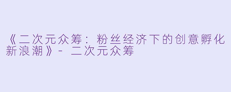 《二次元众筹：粉丝经济下的创意孵化新浪潮》-二次元众筹