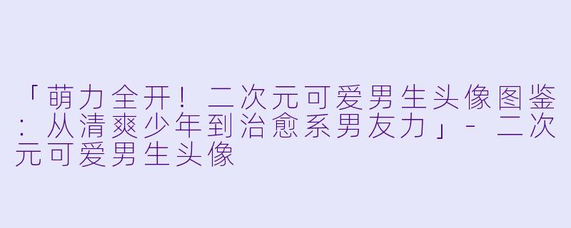 「萌力全开！二次元可爱男生头像图鉴：从清爽少年到治愈系男友力」-二次元可爱男生头像