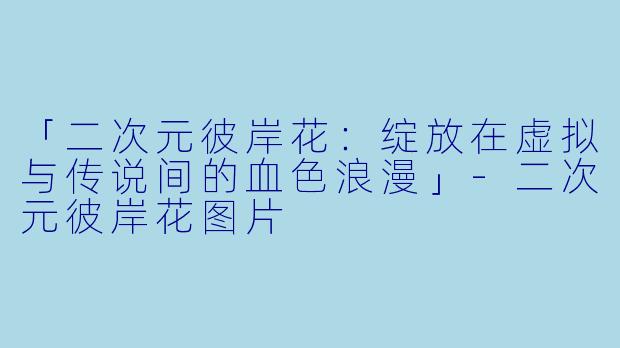 「二次元彼岸花：绽放在虚拟与传说间的血色浪漫」-二次元彼岸花图片