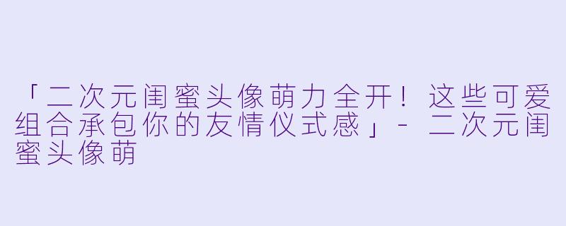 「二次元闺蜜头像萌力全开!这些可爱组合承包你的友情仪式感」