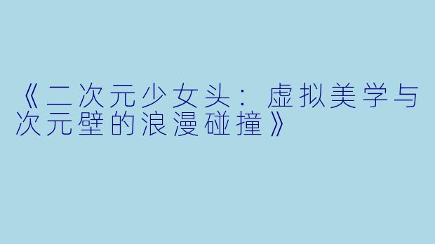 《二次元少女头：虚拟美学与次元壁的浪漫碰撞》