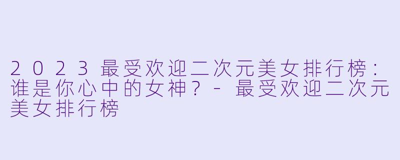 2023最受欢迎二次元美女排行榜：谁是你心中的女神？-最受欢迎二次元美女排行榜
