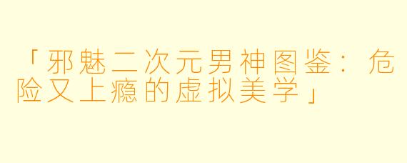 「邪魅二次元男神图鉴：危险又上瘾的虚拟美学」