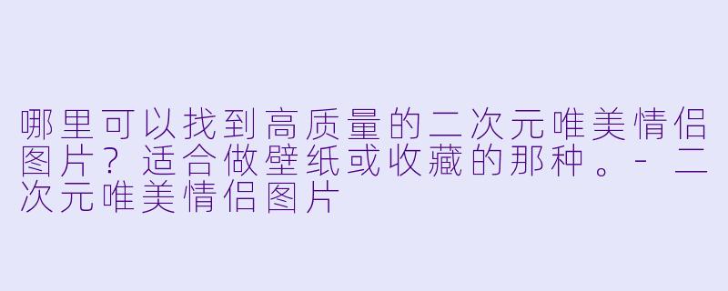 哪里可以找到高质量的二次元唯美情侣图片？适合做壁纸或收藏的那种。-二次元唯美情侣图片