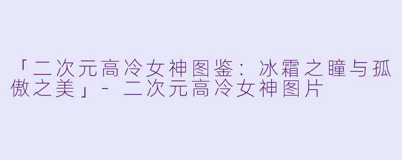 「二次元高冷女神图鉴：冰霜之瞳与孤傲之美」-二次元高冷女神图片
