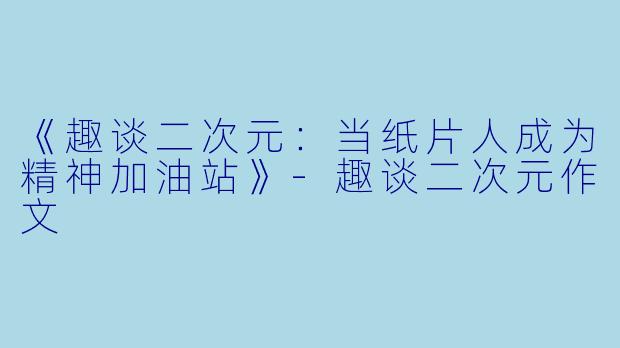 《趣谈二次元：当纸片人成为精神加油站》-趣谈二次元作文
