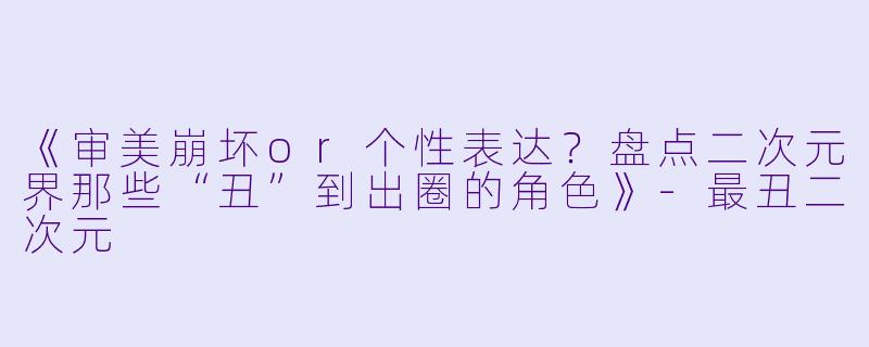 《审美崩坏or个性表达？盘点二次元界那些“丑”到出圈的角色》-最丑二次元
