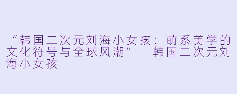 “韩国二次元刘海小女孩：萌系美学的文化符号与全球风潮”-韩国二次元刘海小女孩