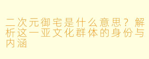 二次元御宅是什么意思？解析这一亚文化群体的身份与内涵