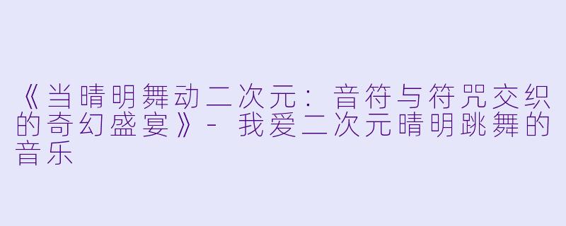 《当晴明舞动二次元：音符与符咒交织的奇幻盛宴》-我爱二次元晴明跳舞的音乐