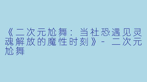 《二次元尬舞：当社恐遇见灵魂解放的魔性时刻》-二次元尬舞