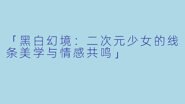 「黑白幻境:二次元少女的线条美学与情感共鸣」