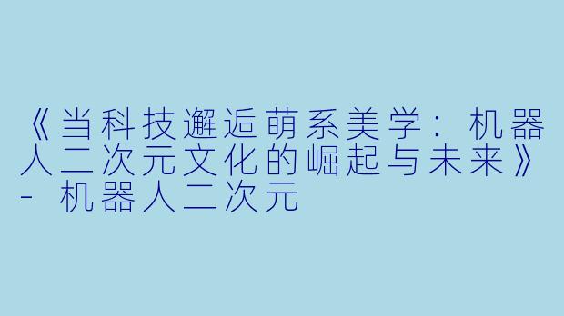 《当科技邂逅萌系美学:机器人二次元文化的崛起与未来》