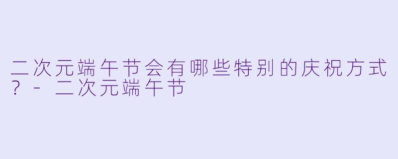 二次元端午节会有哪些特别的庆祝方式?