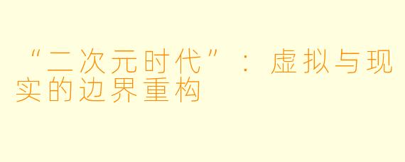 “二次元时代”：虚拟与现实的边界重构