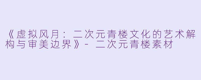 《虚拟风月：二次元青楼文化的艺术解构与审美边界》-二次元青楼素材