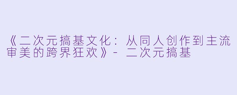 《二次元搞基文化：从同人创作到主流审美的跨界狂欢》-二次元搞基