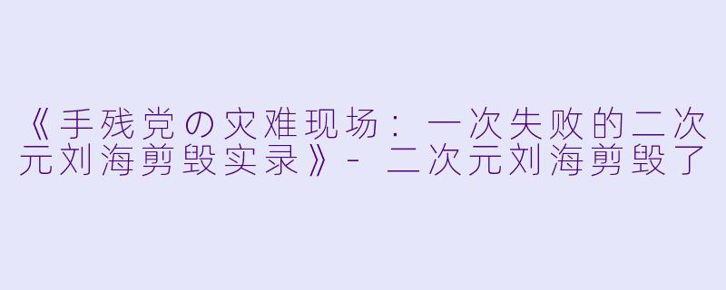 《手残党の灾难现场：一次失败的二次元刘海剪毁实录》-二次元刘海剪毁了