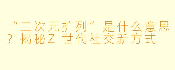 “二次元扩列”是什么意思？揭秘Z世代社交新方式
