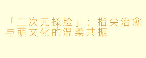 「二次元揉脸」：指尖治愈与萌文化的温柔共振