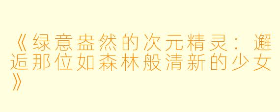 《绿意盎然的次元精灵：邂逅那位如森林般清新的少女》