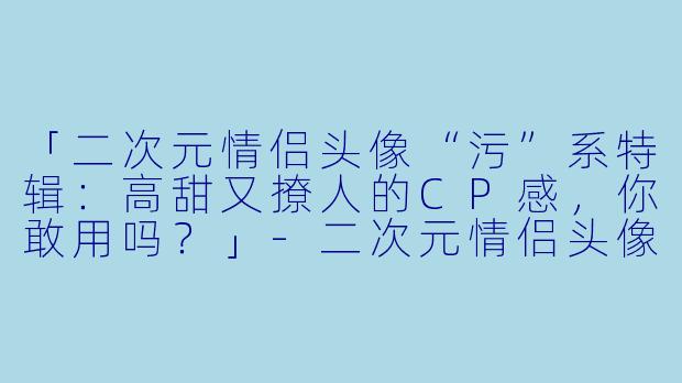 「二次元情侣头像“污”系特辑：高甜又撩人的CP感，你敢用吗？」-二次元情侣头像一对污