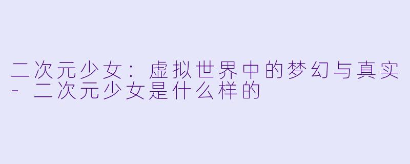 二次元少女：虚拟世界中的梦幻与真实-二次元少女是什么样的