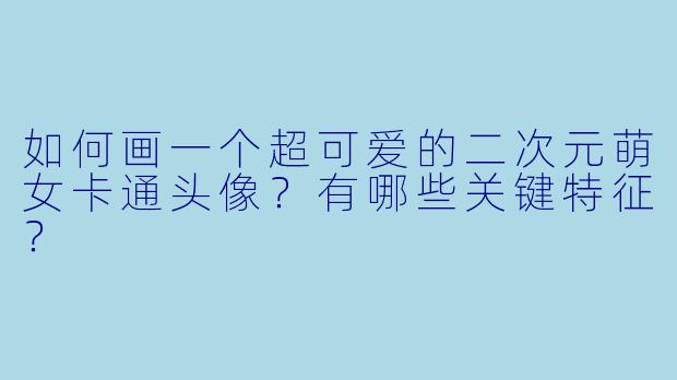 如何画一个超可爱的二次元萌女卡通头像?有哪些关键特征?