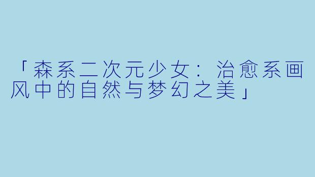 「森系二次元少女：治愈系画风中的自然与梦幻之美」