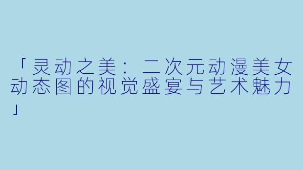 「灵动之美：二次元动漫美女动态图的视觉盛宴与艺术魅力」